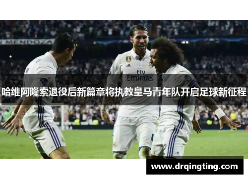 哈维阿隆索退役后新篇章将执教皇马青年队开启足球新征程