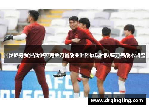 国足热身赛迎战伊拉克全力备战亚洲杯展现团队实力与战术调整