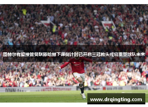 图赫尔有望接管曼联滕哈赫下课倒计时已开启三冠教头或将重塑球队未来