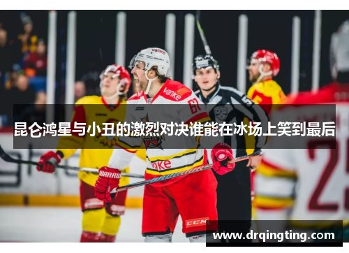 昆仑鸿星与小丑的激烈对决谁能在冰场上笑到最后