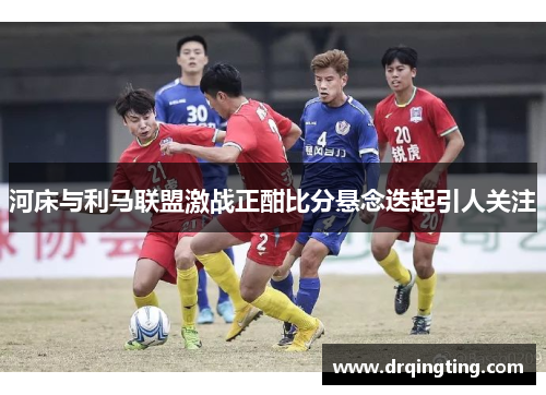 河床与利马联盟激战正酣比分悬念迭起引人关注