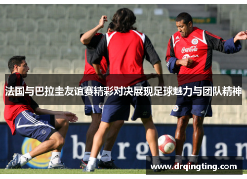 法国与巴拉圭友谊赛精彩对决展现足球魅力与团队精神